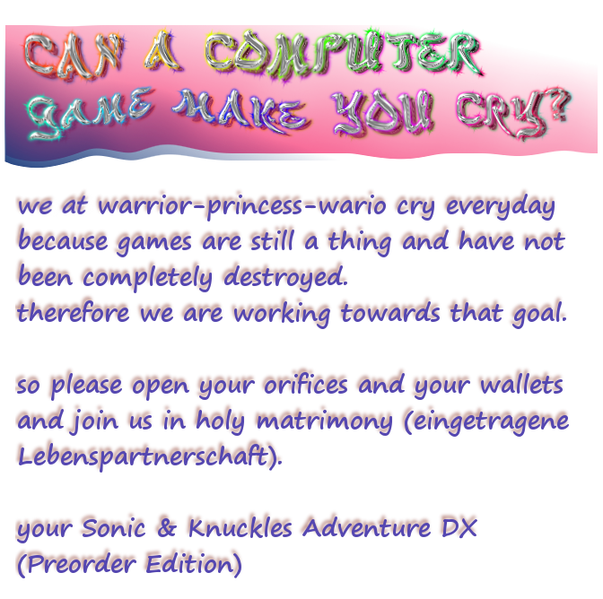can a computer game make you cry? we at warrior-princess-wario cry everyday because games are still a thing and have not been completely destroyed. therefore we are working towards that goal. so please open your orifices and your wallets and join us in holy matrimony (eingetragene Lebenspartnerschaft). your Sonic & Knuckles Adventure DX (Preorder Edition)